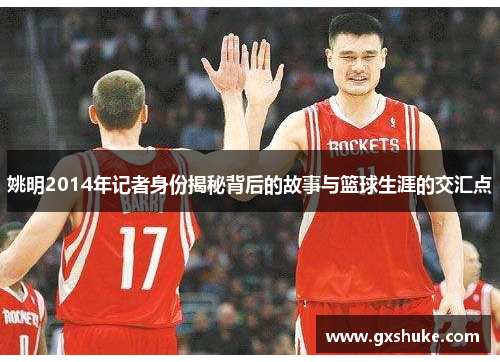 姚明2014年记者身份揭秘背后的故事与篮球生涯的交汇点