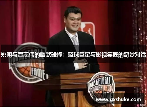 姚明与曾志伟的幽默碰撞：篮球巨星与影视笑匠的奇妙对话