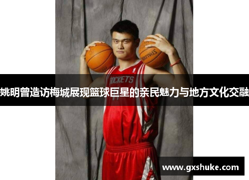 姚明曾造访梅城展现篮球巨星的亲民魅力与地方文化交融