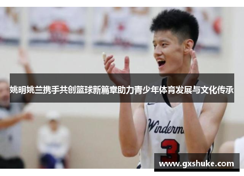 姚明姚兰携手共创篮球新篇章助力青少年体育发展与文化传承