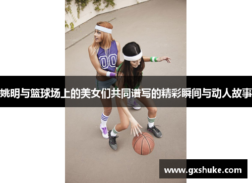 姚明与篮球场上的美女们共同谱写的精彩瞬间与动人故事