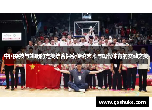 中国杂技与姚明的完美结合探索传统艺术与现代体育的交融之美