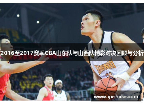 2016至2017赛季CBA山东队与山西队精彩对决回顾与分析