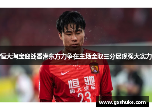 恒大淘宝迎战香港东方力争在主场全取三分展现强大实力