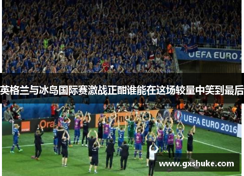 英格兰与冰岛国际赛激战正酣谁能在这场较量中笑到最后
